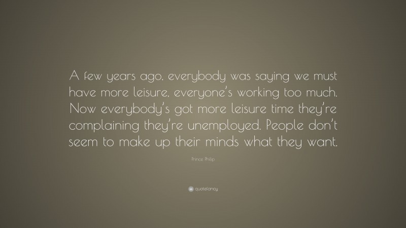 Prince Philip Quote: “A few years ago, everybody was saying we must have more leisure, everyone’s working too much. Now everybody’s got more leisure time they’re complaining they’re unemployed. People don’t seem to make up their minds what they want.”