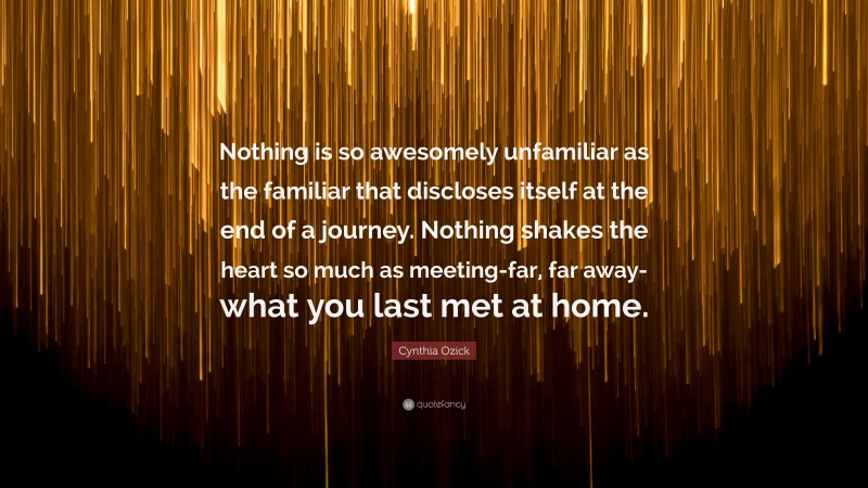 Cynthia Ozick Quote: “Nothing is so awesomely unfamiliar as the familiar that discloses itself at the end of a journey. Nothing shakes the heart so much as meeting-far, far away-what you last met at home.”