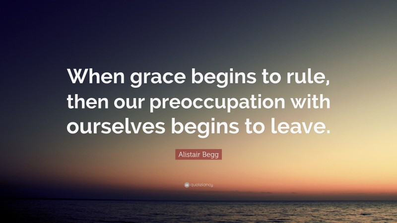 Alistair Begg Quote: “When grace begins to rule, then our preoccupation with ourselves begins to leave.”