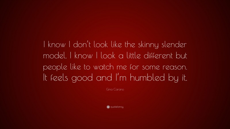 Gina Carano Quote: “I know I don’t look like the skinny slender model. I know I look a little different but people like to watch me for some reason. It feels good and I’m humbled by it.”
