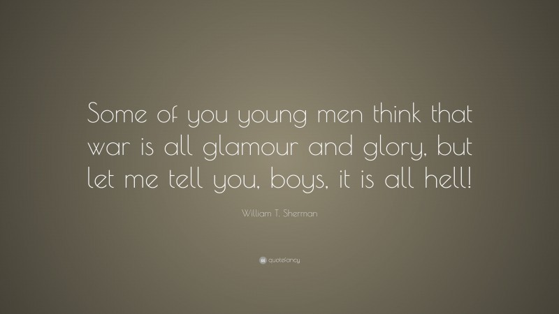 William T. Sherman Quote: “Some of you young men think that war is all glamour and glory, but let me tell you, boys, it is all hell!”