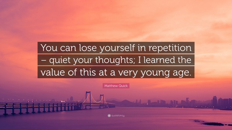 Matthew Quick Quote: “You can lose yourself in repetition – quiet your thoughts; I learned the value of this at a very young age.”