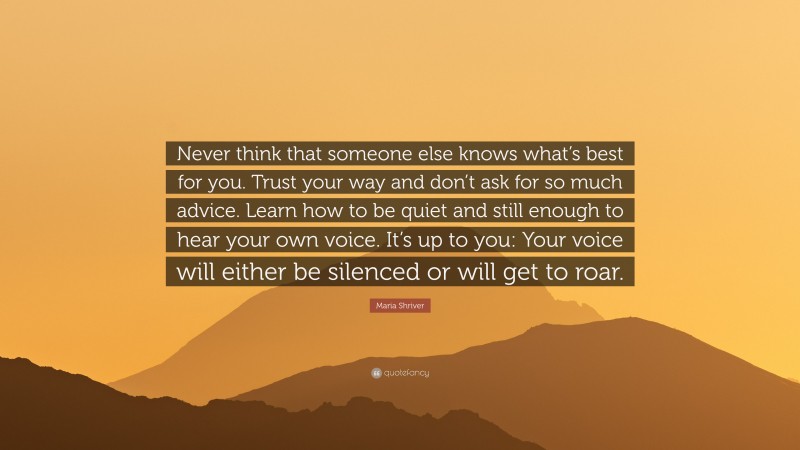 Maria Shriver Quote: “Never think that someone else knows what’s best for you. Trust your way and don’t ask for so much advice. Learn how to be quiet and still enough to hear your own voice. It’s up to you: Your voice will either be silenced or will get to roar.”