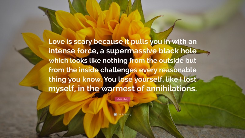 Matt Haig Quote: “Love is scary because it pulls you in with an intense force, a supermassive black hole which looks like nothing from the outside but from the inside challenges every reasonable thing you know. You lose yourself, like I lost myself, in the warmest of annihilations.”