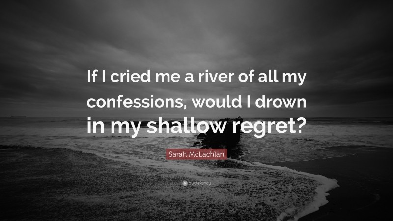 Sarah McLachlan Quote: “If I cried me a river of all my confessions, would I drown in my shallow regret?”