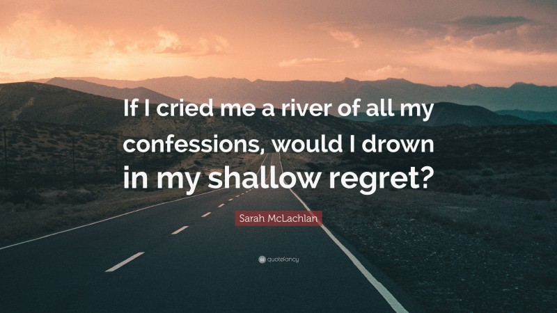 Sarah McLachlan Quote: “If I cried me a river of all my confessions, would I drown in my shallow regret?”