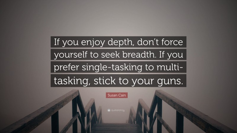 Susan Cain Quote: “If you enjoy depth, don’t force yourself to seek breadth. If you prefer single-tasking to multi-tasking, stick to your guns.”