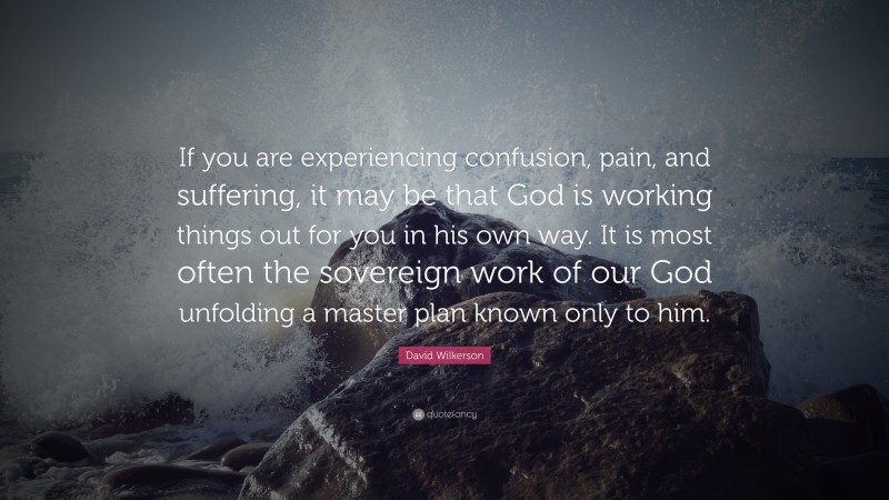 David Wilkerson Quote: “If you are experiencing confusion, pain, and suffering, it may be that God is working things out for you in his own way. It is most often the sovereign work of our God unfolding a master plan known only to him.”