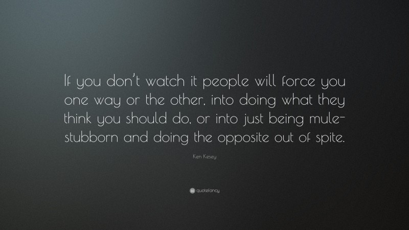 Ken Kesey Quote: “If you don’t watch it people will force you one way or the other, into doing what they think you should do, or into just being mule-stubborn and doing the opposite out of spite.”