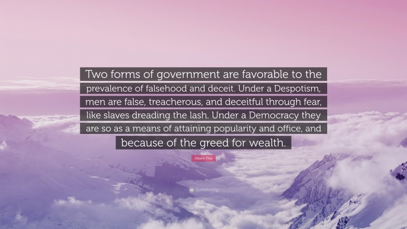 Albert Pike Quote: “Two forms of government are favorable to the prevalence of falsehood and deceit. Under a Despotism, men are false, treacherous, and deceitful through fear, like slaves dreading the lash. Under a Democracy they are so as a means of attaining popularity and office, and because of the greed for wealth.”