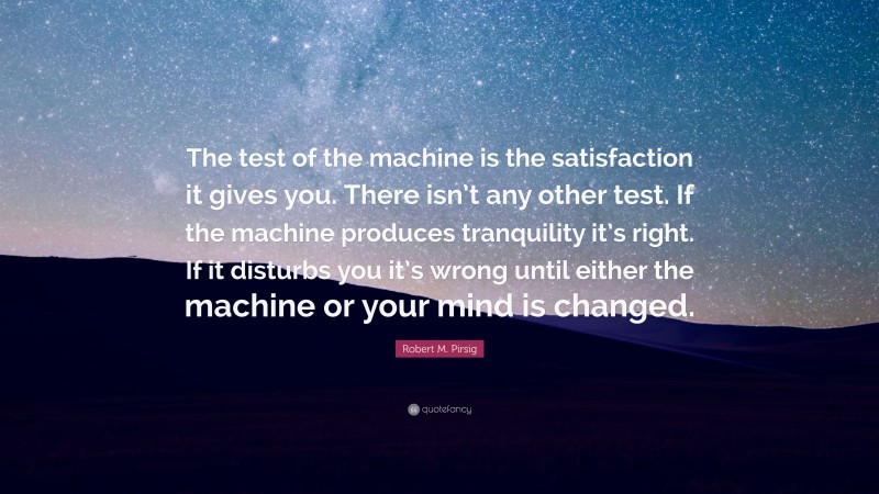 Robert M. Pirsig Quote: “The test of the machine is the satisfaction it gives you. There isn’t any other test. If the machine produces tranquility it’s right. If it disturbs you it’s wrong until either the machine or your mind is changed.”