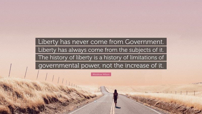 Woodrow Wilson Quote: “Liberty has never come from Government. Liberty has always come from the subjects of it. The history of liberty is a history of limitations of governmental power, not the increase of it.”