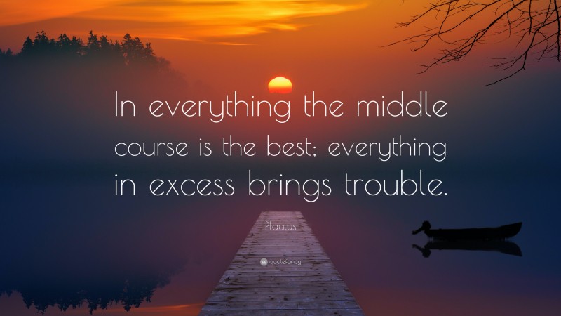 Plautus Quote: “In everything the middle course is the best; everything in excess brings trouble.”
