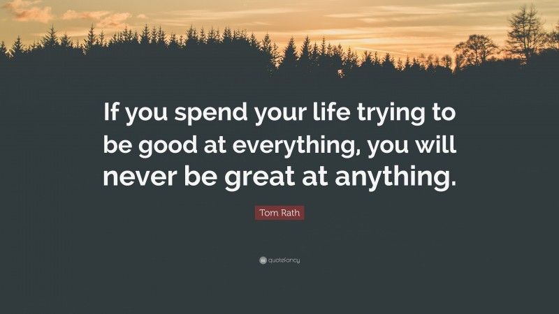 Tom Rath Quote: “If you spend your life trying to be good at everything, you will never be great at anything.”