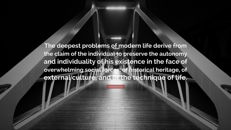 Georg Simmel Quote: “The deepest problems of modern life derive from the claim of the individual to preserve the autonomy and individuality of his existence in the face of overwhelming social forces, of historical heritage, of external culture, and of the technique of life.”
