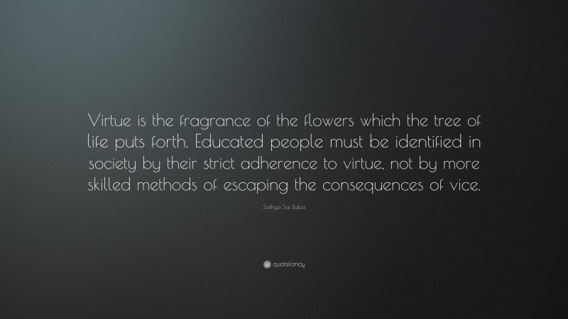 Sathya Sai Baba Quote: “Virtue is the fragrance of the flowers which the tree of life puts forth. Educated people must be identified in society by their strict adherence to virtue, not by more skilled methods of escaping the consequences of vice.”