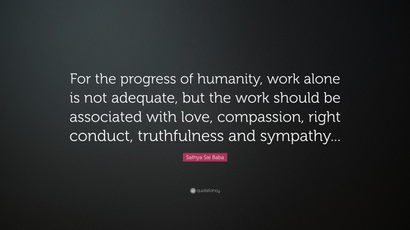 Sathya Sai Baba Quote: “For the progress of humanity, work alone is not adequate, but the work should be associated with love, compassion, right conduct, truthfulness and sympathy...”