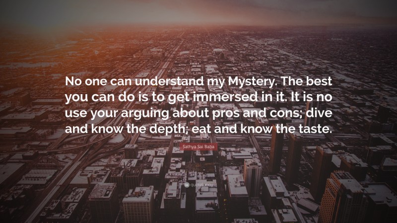 Sathya Sai Baba Quote: “No one can understand my Mystery. The best you can do is to get immersed in it. It is no use your arguing about pros and cons; dive and know the depth; eat and know the taste.”