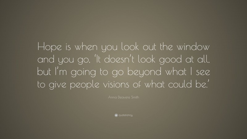 Anna Deavere Smith Quote: “Hope is when you look out the window and you go, ‘It doesn’t look good at all, but I’m going to go beyond what I see to give people visions of what could be.’”