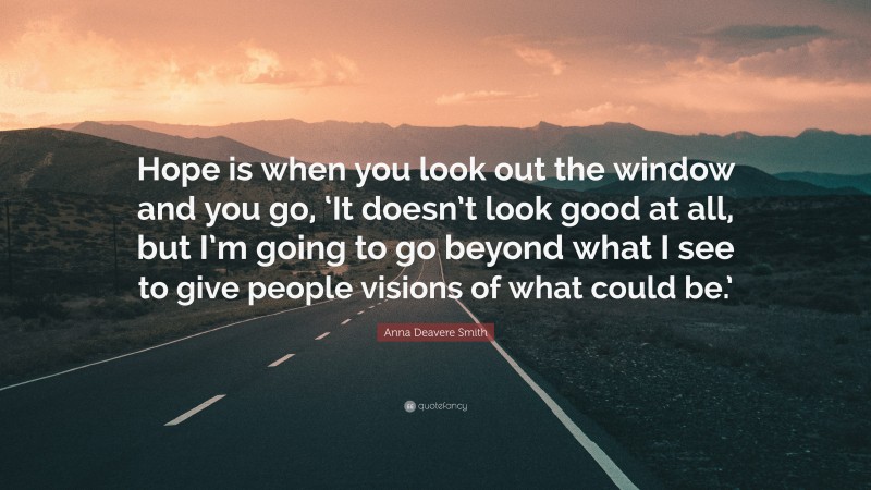 Anna Deavere Smith Quote: “Hope is when you look out the window and you go, ‘It doesn’t look good at all, but I’m going to go beyond what I see to give people visions of what could be.’”