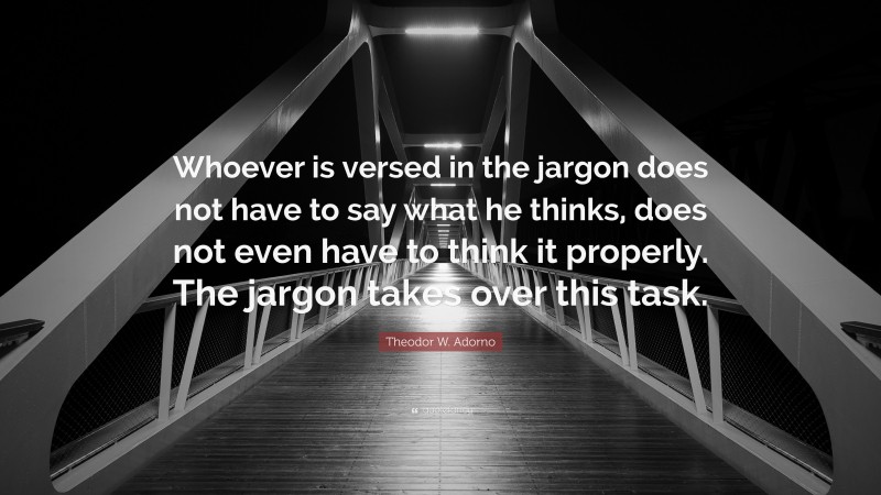 Theodor W. Adorno Quote: “Whoever is versed in the jargon does not have to say what he thinks, does not even have to think it properly. The jargon takes over this task.”