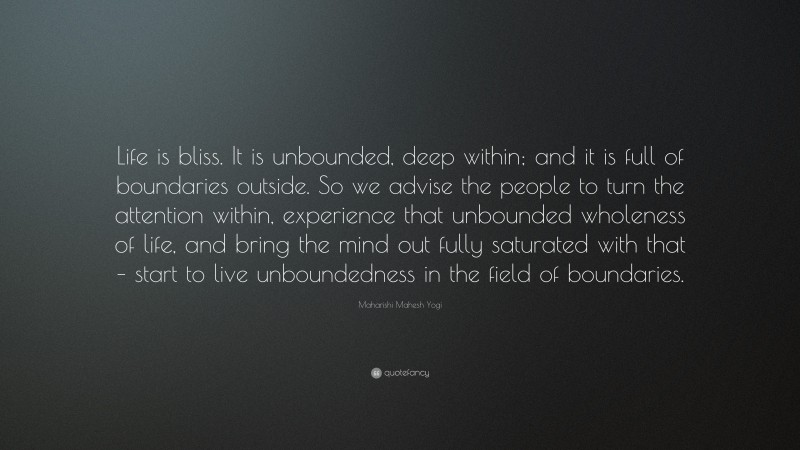 Maharishi Mahesh Yogi Quote: “Life is bliss. It is unbounded, deep within; and it is full of boundaries outside. So we advise the people to turn the attention within, experience that unbounded wholeness of life, and bring the mind out fully saturated with that – start to live unboundedness in the field of boundaries.”