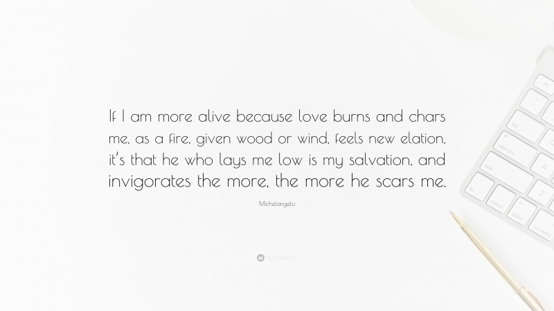 Michelangelo Quote: “If I am more alive because love burns and chars me, as a fire, given wood or wind, feels new elation, it’s that he who lays me low is my salvation, and invigorates the more, the more he scars me.”