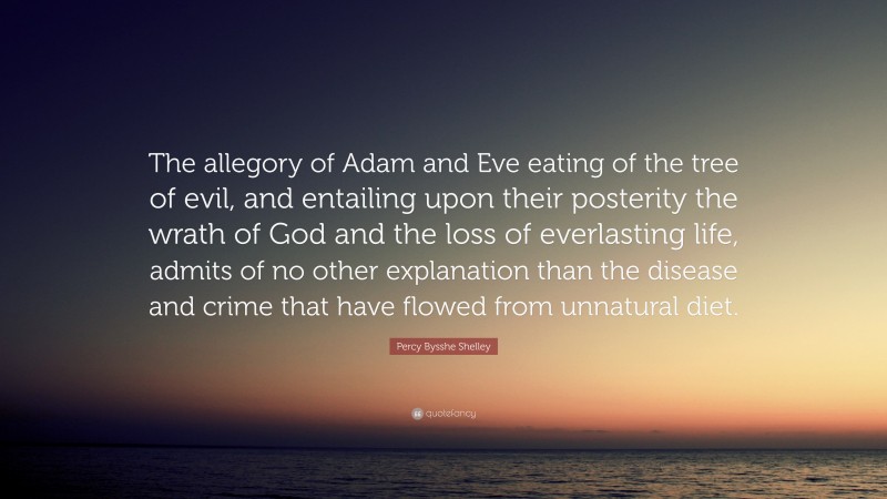 Percy Bysshe Shelley Quote: “The allegory of Adam and Eve eating of the tree of evil, and entailing upon their posterity the wrath of God and the loss of everlasting life, admits of no other explanation than the disease and crime that have flowed from unnatural diet.”