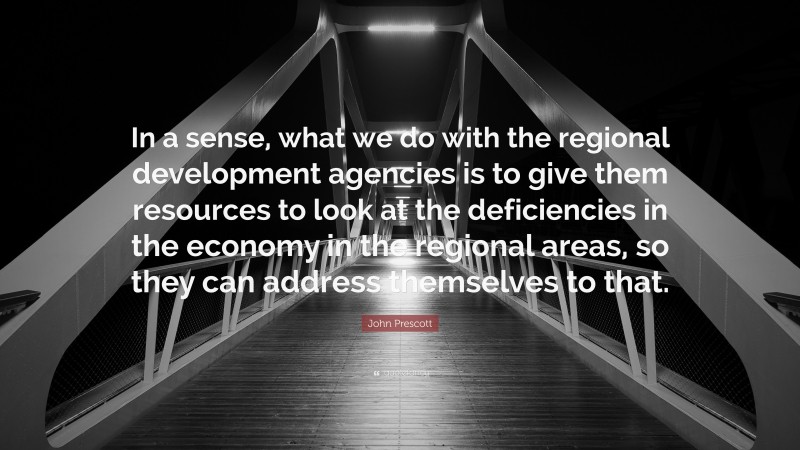 John Prescott Quote: “In a sense, what we do with the regional development agencies is to give them resources to look at the deficiencies in the economy in the regional areas, so they can address themselves to that.”