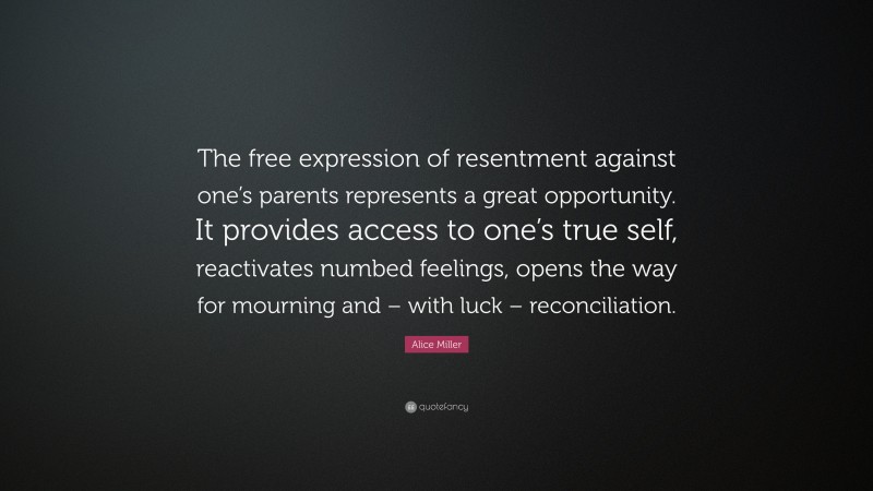 Alice Miller Quote: “The free expression of resentment against one’s parents represents a great opportunity. It provides access to one’s true self, reactivates numbed feelings, opens the way for mourning and – with luck – reconciliation.”