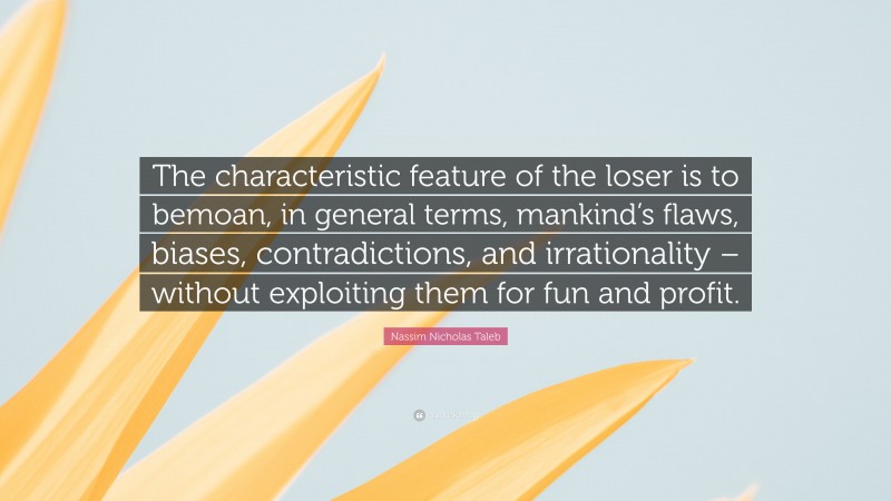 Nassim Nicholas Taleb Quote: “The characteristic feature of the loser is to bemoan, in general terms, mankind’s flaws, biases, contradictions, and irrationality – without exploiting them for fun and profit.”
