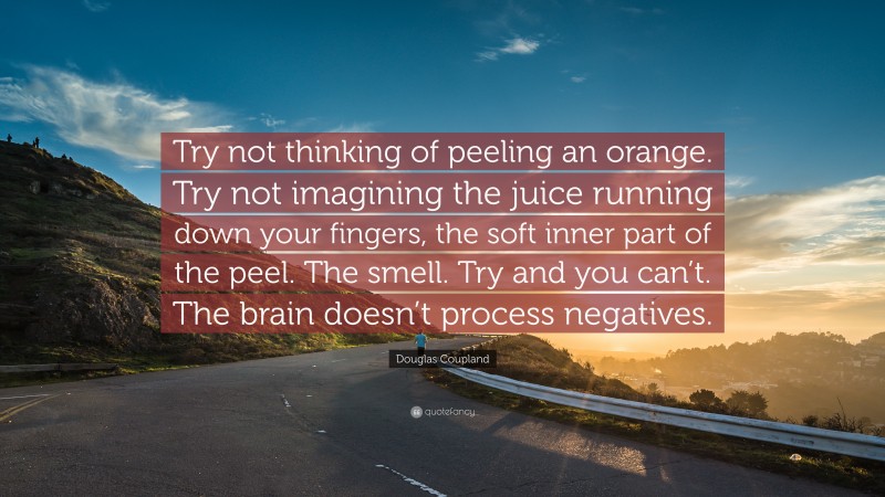 Douglas Coupland Quote: “Try not thinking of peeling an orange. Try not imagining the juice running down your fingers, the soft inner part of the peel. The smell. Try and you can’t. The brain doesn’t process negatives.”
