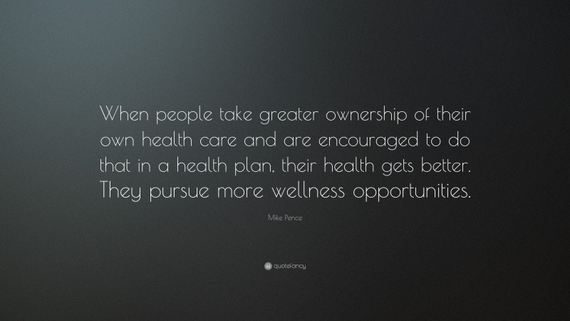 Mike Pence Quote: “When people take greater ownership of their own health care and are encouraged to do that in a health plan, their health gets better. They pursue more wellness opportunities.”