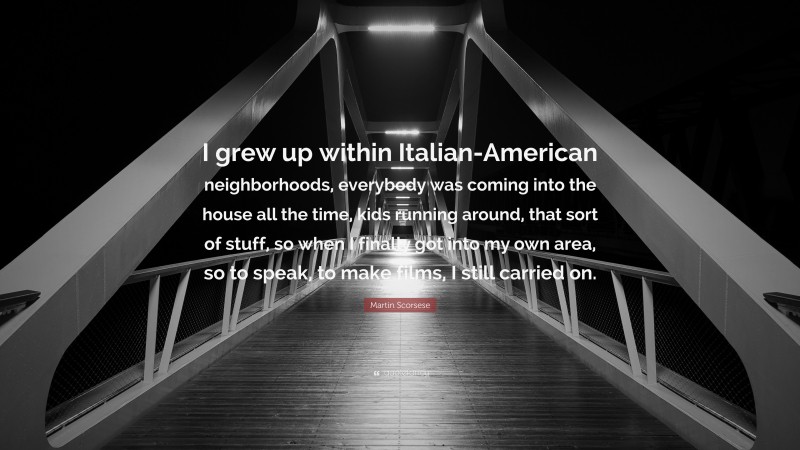Martin Scorsese Quote: “I grew up within Italian-American neighborhoods, everybody was coming into the house all the time, kids running around, that sort of stuff, so when I finally got into my own area, so to speak, to make films, I still carried on.”