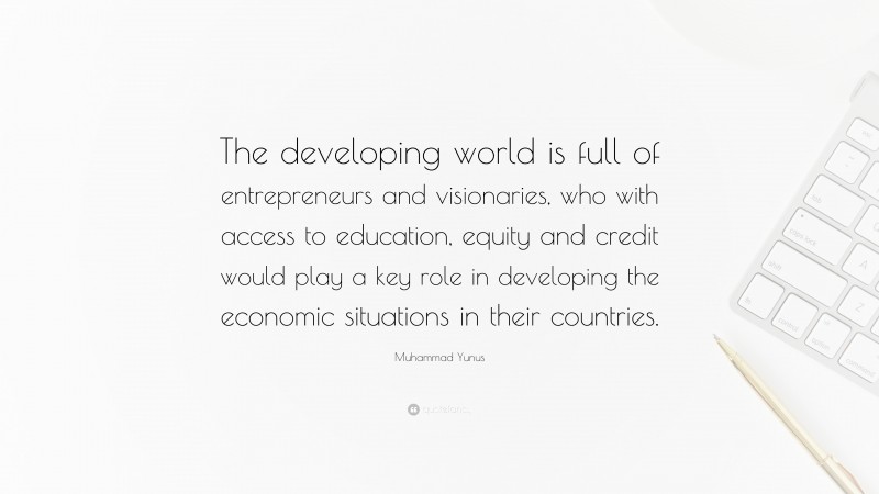 Muhammad Yunus Quote: “The developing world is full of entrepreneurs and visionaries, who with access to education, equity and credit would play a key role in developing the economic situations in their countries.”
