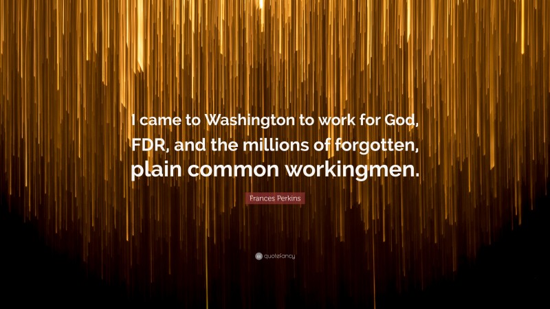 Frances Perkins Quote: “I came to Washington to work for God, FDR, and the millions of forgotten, plain common workingmen.”