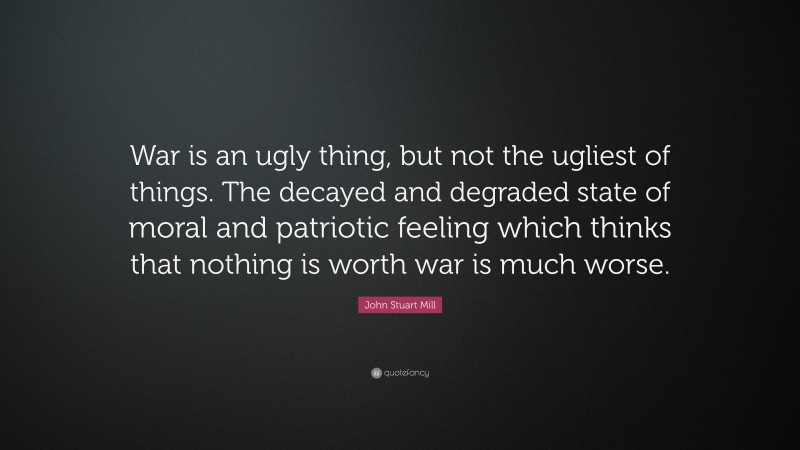 John Stuart Mill Quote: “War is an ugly thing, but not the ugliest of things. The decayed and degraded state of moral and patriotic feeling which thinks that nothing is worth war is much worse.”