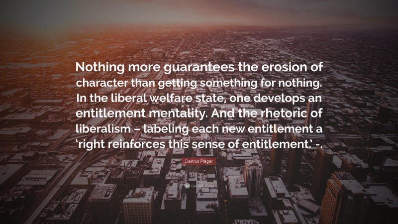 Dennis Prager Quote: “Nothing more guarantees the erosion of character than getting something for nothing. In the liberal welfare state, one develops an entitlement mentality. And the rhetoric of liberalism – labeling each new entitlement a ‘right reinforces this sense of entitlement.’ -.”