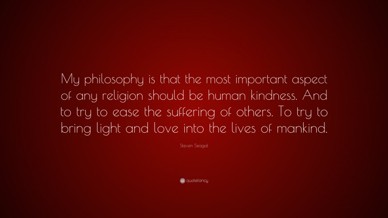 Steven Seagal Quote: “My philosophy is that the most important aspect of any religion should be human kindness. And to try to ease the suffering of others. To try to bring light and love into the lives of mankind.”