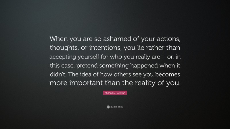 Michael J. Sullivan Quote: “When you are so ashamed of your actions, thoughts, or intentions, you lie rather than accepting yourself for who you really are – or, in this case, pretend something happened when it didn’t. The idea of how others see you becomes more important than the reality of you.”