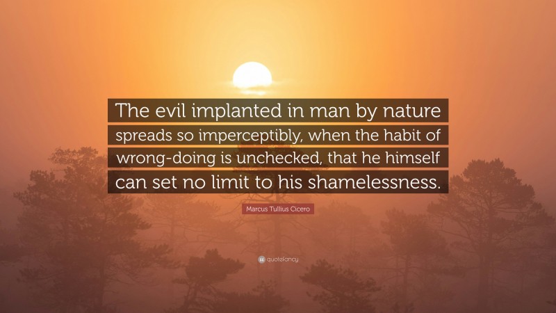 Marcus Tullius Cicero Quote: “The evil implanted in man by nature spreads so imperceptibly, when the habit of wrong-doing is unchecked, that he himself can set no limit to his shamelessness.”
