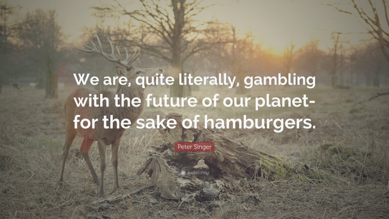 Peter Singer Quote: “We are, quite literally, gambling with the future of our planet- for the sake of hamburgers.”
