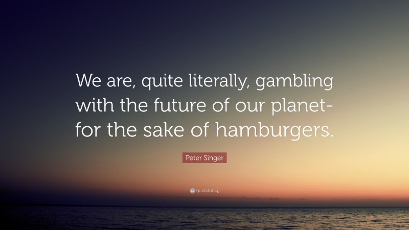 Peter Singer Quote: “We are, quite literally, gambling with the future of our planet- for the sake of hamburgers.”