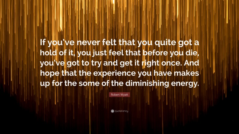Robert Wyatt Quote: “If you’ve never felt that you quite got a hold of it, you just feel that before you die, you’ve got to try and get it right once. And hope that the experience you have makes up for the some of the diminishing energy.”