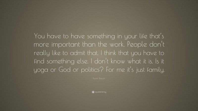 Kevin Bacon Quote: “You have to have something in your life that’s more important than the work. People don’t really like to admit that. I think that you have to find something else. I don’t know what it is. Is it yoga or God or politics? For me it’s just family.”