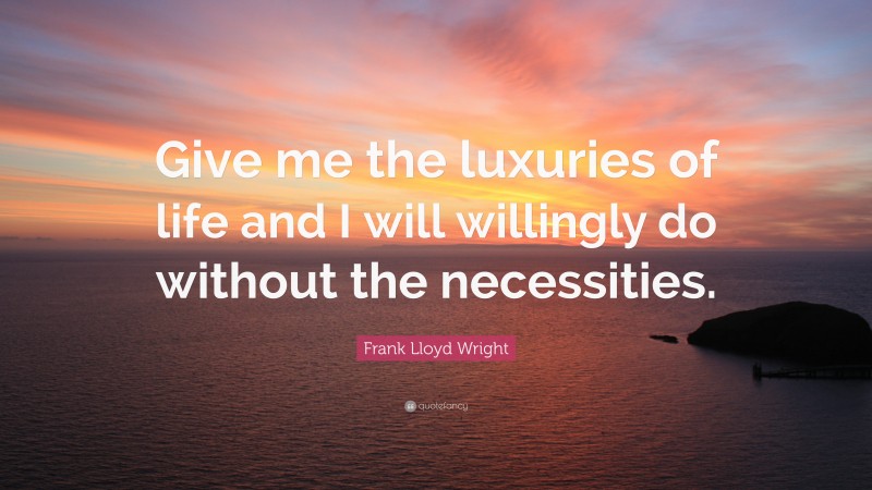 Frank Lloyd Wright Quote: “Give me the luxuries of life and I will willingly do without the necessities.”