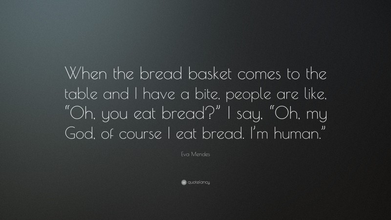 Eva Mendes Quote: “When the bread basket comes to the table and I have a bite, people are like, “Oh, you eat bread?” I say, “Oh, my God, of course I eat bread. I’m human.””