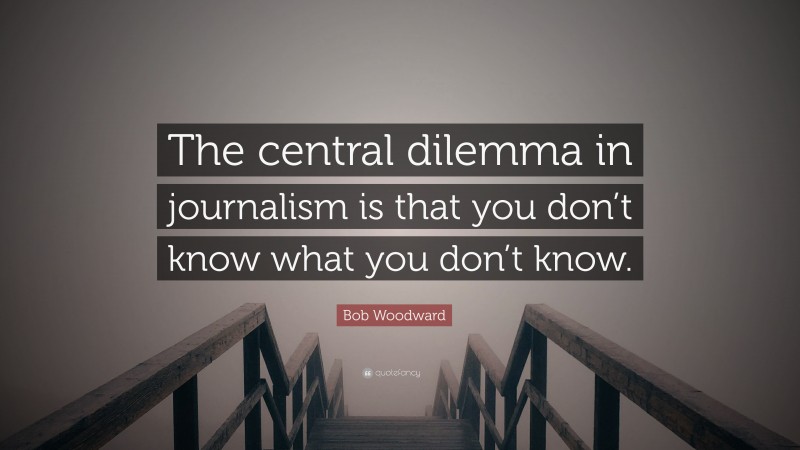 Bob Woodward Quote: “The central dilemma in journalism is that you don’t know what you don’t know.”