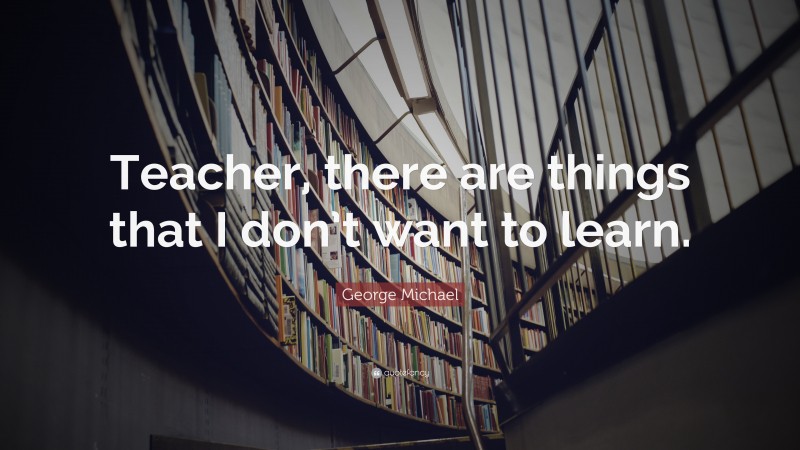 George Michael Quote: “Teacher, there are things that I don’t want to learn.”