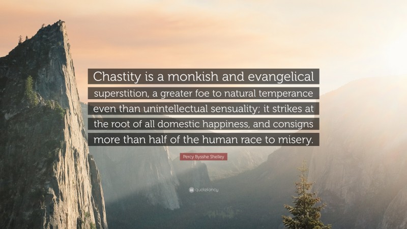Percy Bysshe Shelley Quote: “Chastity is a monkish and evangelical superstition, a greater foe to natural temperance even than unintellectual sensuality; it strikes at the root of all domestic happiness, and consigns more than half of the human race to misery.”